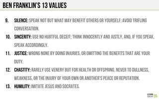 BEN FRANKLIN’s 13 Values
9.  Silence: Speak not but what may benefit others or yourself; avoid trifling
conversation.
10.  Sincerity: Use no hurtful deceit; think innocently and justly, and, if you speak,
speak accordingly.
11.  Justice: Wrong none by doing injuries, or omitting the benefits that are your
duty.
12.  Chastity: Rarely use venery but for health or offspring, never to dullness,
weakness, or the injury of your own or another's peace or reputation.
13.  Humility: Imitate Jesus and Socrates.
 
