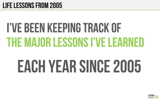 LIFE Lessons from 2005
I’ve been KEEPING TRACK OF
THE major LESSONS I’ve learned
Each YEAR Since 2005
 