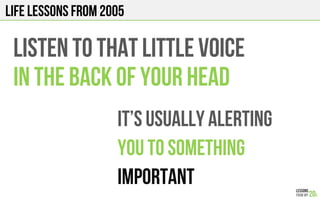 LIFE Lessons from 2005
LISTEN TO THAT LITTLE VOICE
in the back of your HEAD
It’s usually alerting
You to something
Important
 