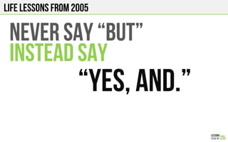 LIFE Lessons from 2005
NEVER Say “BUT”
INSTEAD SAY
“YES, AND.”
 