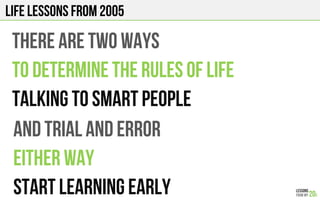 LIFE Lessons from 2005
THERE ARE TWO WAYS
TO DETERMINE THE RULES OF LIFE
TALKING TO SMART PEOPLE
and TRIAL AND ERROR
EITHER WAY
START LEARNING EARLY
 