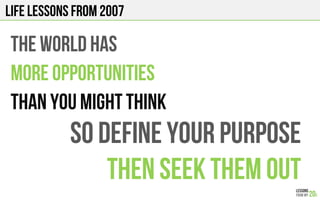 LIFE Lessons from 2007
THE WORLD HAS
MORE OPPORTUNITIES
THAN YOU MIGHT THINK
so DEFINE YOUR PURPOSE
THEN SEEK THEM OUT
 