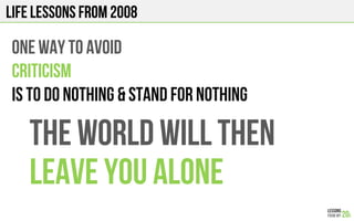 LIFE Lessons from 2008
One way to avoid
CRITICISM
IS TO DO NOTHING & STAND FOR NOTHING
THE WORLD WILL THEN
LEAVE YOU ALONE
 