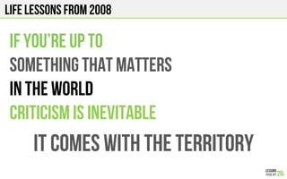 LIFE Lessons from 2008
IF YOU’re up to
something that matters
in the world
CRITICISM is inevitable
It comes with the territory
 