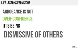 LIFE Lessons from 2008
ARROGANCE IS NOT
OVER-CONFIDENCE
It is being
DISMISSIVE OF OTHERS
 