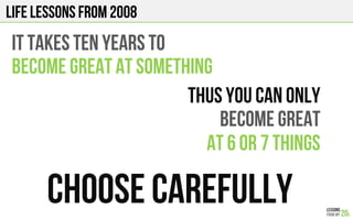 LIFE Lessons from 2008
IT TAKES ten years TO
BECOME GREAT AT SOMETHING
CHOOSE CAREFULLY
Thus You can only
BECOME GREAT
AT 6 or 7 things
 
