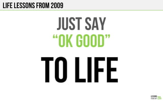 LIFE Lessons from 2009
JUST SAY
“OK GOOD”
TO LIFE
 