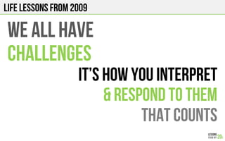 LIFE Lessons from 2009
WE ALL HAVE
CHALLENGES
It’s how you INTERPRET
& RESPOND TO THEM
THAT COUNTS
 