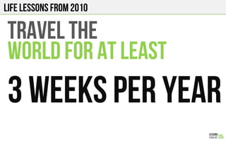 LIFE Lessons from 2010
TRAVEL THE
WORLD FOR AT LEAST
3 weeks per year!
 