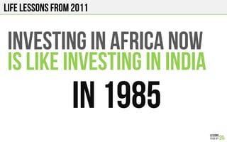 LIFE Lessons from 2011
INVESTING in AFRICA NOW
IS LIKE INVESTING IN INDIA
In 1985!
 