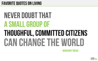 FAVORITE QUOTES on LIVING
NEVER DOUBT THAT
A SMALL GROUP OF
THOUGHFUL, COMMITTED CITIZENS
CAN CHANGE THE WORLD
- MARGARET MEAD!
 