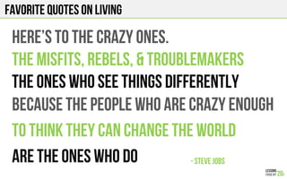 FAVORITE QUOTES on LIVING
HERE’S TO THE CRAZY ONES.
THE MISFITS, REBELS, & TROUBLEMAKERS
THE ONES WHO SEE THINGS DIFFERENTLY
- STEVE JOBS!
BECAUSE THE PEOPLE WHO ARE CRAZY ENOUGH
TO THINK THEY CAN CHANGE THE WORLD
ARE THE ONES WHO DO
 