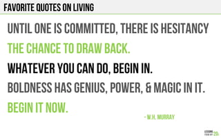 FAVORITE QUOTES on LIVING
UNTIL ONE IS COMMITTED, THERE IS HESITANCY
THE CHANCE TO DRAW BACK.
WHATEVER YOU CAN DO, BEGIN IN.
BOLDNESS HAS GENIUS, POWER, & MAGIC IN IT.
BEGIN IT NOW. - W.H. Murray!
 