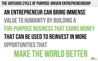 The virtuous cycle of purpose-driven entrepreneurship
An entrepreneur can bring immense
value to humanity by building a
For-purpose Business that earns money
that can be used to reinvest in more
opportunities that
make the world better
 