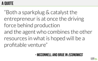A quote
“Both a sparkplug & catalyst the
entrepreneur is at once the driving
force behind production
and the agent who combines the other
resources in what is hoped will be a
proﬁtable venture”
- McConnell and Brue in Economics
 