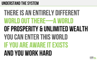 Understand the system
THERE IS AN ENTIRELY DIFFERENT
WORLD OUT THERE—A WORLD
OF PROSPERITY & UNLIMITED WEALTH
You can enter this world
IF YOU ARE AWARE IT EXISTS
AND YOU WORK HARD
 