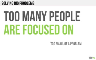 Solving big problems
TOO MANY PEOPLE
ARE FOCUSED on
TOO SMALL OF A PROBLEM!
 