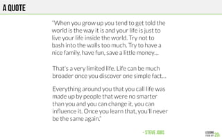 A quote
“When you grow up you tend to get told the
world is the way it is and your life is just to
live your life inside the world. Try not to
bash into the walls too much. Try to have a
nice family, have fun, save a little money…

That's a very limited life. Life can be much
broader once you discover one simple fact…

Everything around you that you call life was
made up by people that were no smarter
than you and you can change it, you can
inﬂuence it. Once you learn that, you'll never
be the same again.”

 - Steve Jobs
 
