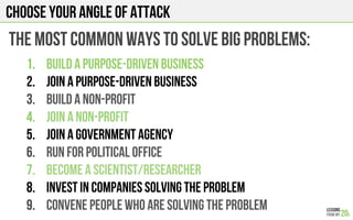 Choose your angle of attack
The most common ways to solve big problems:
1.  build a purpose-driven business
2.  Join a purpose-driven business
3.  build a non-profit
4.  Join a non-profit
5.  Join a government agency
6.  Run for political office
7.  Become a scientist/researcher
8.  Invest in companies solving the problem
9.  Convene people who are solving the problem
 