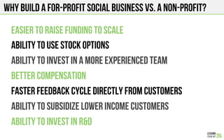 Why Build a for-profit social business vs. a non-profit?
Easier to raise funding to scale
Ability to use stock options
Ability to invest in a more experienced team
Better compensation
Faster Feedback cycle directly from customers
Ability to subsidize lower income customers
Ability to invest in R&D
 