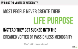 MOST PEOPLE NEVER create THEIR
LIFE PURPOSE
Instead they get sucked into the
Dreaded vortex of passionless mediocrity
(Don’t let this happen to you)
AVOIDING THE VORTEX OF MEDIOCRITY
 