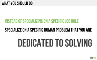 WHAT YOU SHOULD DO
Instead of specializing on a specific job role
Specialize on a specific human problem that you are
Dedicated to solving
 