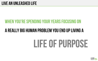 Live an unleashed life
When you’re spending your years focusing on
A really big human problem you end up living a
LIFE of purpose
 