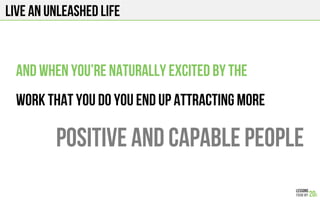 Live an unleashed life
And when you’re naturally excited by the
Work that you do you end up attracting more
Positive and capable people
 