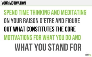 Your motivation
SPEND TIME THINKING AND MEDITATING
ON YOUR RAISON D’ETRE AND FIGURE
OUT WHAT CONSTITUTES THE CORE
MOTIVATIONS FOR WHAT YOU DO AND
What you stand for
 