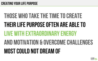 creating YOUR LIFE PURPOSE
THOSE WHO TAKE THE TIME TO CREATE
THEIR LIFE PURPOSE OFTEN ARE ABLE To
LIVE WITH EXTRAORDINARY ENERGY
AND MOTIVATION & OVERCOME CHALLENGES
Most could not dream of
 