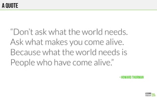 A QUOTE
- HOWARD THURMAN!
“Don’t ask what the world needs.
Ask what makes you come alive.
Because what the world needs is
People who have come alive.”



 