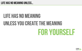 LIFE HAS NO MEANING
UNLESS YOU CREATE THE MEANING
FOR YOURSELF
LIFE HAS NO MEANING UNLESS…
 