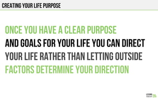 CREATING YOUR LIFE PURPOSE
Once you have a clear purpose
and goals for your life you can direct
your life rather than letting outside
factors determine your direction
 