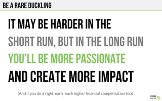 BE a rare duckling
It may be harder in the
Short run, but in the long run
You’ll be more passionate
And create more impact
(And if you do it right, earn much higher ﬁnancial compensation too)
 