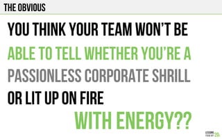 The obvious
You think your team won’t be
Able to tell whether you’re a
Passionless corporate shrill
Or lit up on fire
WITH ENERGY??
 