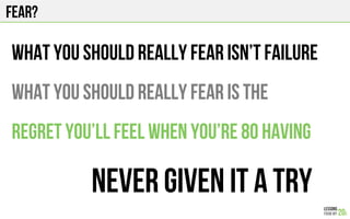 Fear?
what you should really fear isn’t FAILUre
What you should really fear is the
Regret you’ll feel when you’re 80 having
never given it a try
 