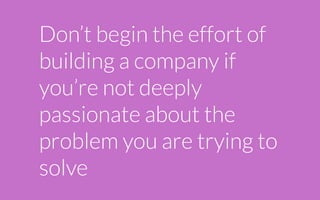 Don’t begin the effort of
building a company if
you’re not deeply
passionate about the
problem you are trying to
solve
 