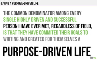 LIVING A PURPOSe-DRIVEN LIFE
THE COMMON DENOMINATOR AMONG EVERY
SINGLE HIGHLY DRIVEN AND SUCCESSFUL
PERSON I HAVE EVER MET, REGARDLESS OF FIELD,
IS THAT THEY HAVE COMMITED THEIR GOALS TO
WRITING AND CREATED FOR THEMSELVES A
PURPOSE-DRIVEN LIFE
 