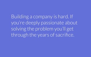 Building a company is hard. If
you’re deeply passionate about
solving the problem you’ll get
through the years of sacriﬁce.
 