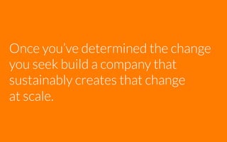 Once you’ve determined the change
you seek build a company that
sustainably creates that change
at scale.

 