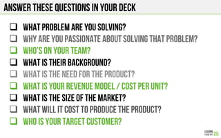 Answer these questions in your deck
#  What problem are you solving?
#  Why are you passionate about solving that problem?
#  Who’s on your team?
#  What is their background?
#  WHAT IS THE NEED FOR THE PRODUCT?
#  What is your revenue model / cost per unit?
#  WHAT IS THE SIZE OF THE MARKET?
#  WHAT WILL IT COST TO PRODUCE THE PRODUCT?
#  WHO IS YOUR TARGET CUSTOMER?
 