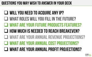 Questions you may wish to answer in your deck
# WILL YOU NEED TO ACQUIRE ANY IP?
# WHAT ROLES WILL YOU FILL IN THE FUTURE?
# WHAT ARE YOUR FUTURE PRODUCTS features?
# HOW MUCH IS NEEDED TO REACH BREAKEVEN?
# WHAT ARE YOUR ANNUAL Revenue PROJECTIONS?
# WHAT ARE YOUR ANNUAL COST PROJECTIONS?
# WHAT ARE YOUR ANNUAL PROFIT PROJECTIONS?
 