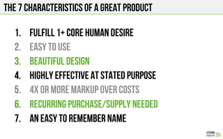The 7 characteristics of a great product
1.  Fulfill 1+ core human desire
2.  Easy to use
3.  Beautiful design
4.  Highly effective at stated purpose
5.  4x or more markup over costs
6.  Recurring purchase/supply needed
7.  An easy to remember name
 