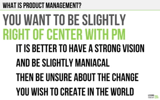 What is product management?
YOU WANT TO BE SLIGHTLY
RIGHT OF CENTER WITH PM
It is better to have a strong vision
And be slightly maniacal
Then be unsure about the change
You wish to create in the world
 