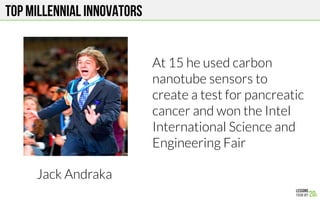 Top MILLENNIAL Innovators
Jack Andraka
At 15 he used carbon
nanotube sensors to
create a test for pancreatic
cancer and won the Intel
International Science and
Engineering Fair
 