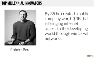 Top MILLENNIAL Innovators
Robert Pera
By 35 he created a public
company worth $3B that
is bringing internet
access to the developing
world through wimax wiﬁ
networks

 