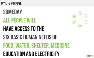 MY LIFE PURPOSE
someday
ALL PEOPLE will
HAVE ACCESS TO the
SIX BASIC HUMAN NEEDS of
Food, water, shelter, medicine
Education and electricity
 