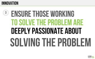 Innovation
3
ENSURE THOSE WORKING
TO SOLVE THE PROBLEM ARE
DEEPLY PASSIONATE ABOUT
SOLVING THE PROBLEM
 