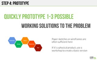Step 4: Prototype
Quickly prototype 1-3 possible
Working solutions to the problem
Paper sketches or wireframes are
often sufﬁcient here

If it’s a physical product, use a
workshop to create a basic version
 