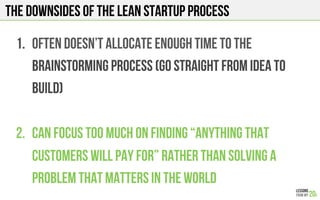 THE downsides of the LEAN STARTUP PROCESS
1.  Often doesn’t allocate enough time to the
brainstorming process (go straight from idea to
build)
2.  Can focus too much on finding “anything that
customers will pay for” rather than solving a
problem that matters in the world
 